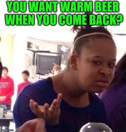 Black Girl Wat Meme | YOU WANT WARM BEER WHEN YOU COME BACK? | image tagged in memes,black girl wat | made w/ Imgflip meme maker
