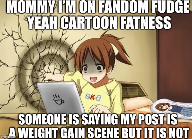 When an anime leaves you on a cliffhanger | MOMMY I’M ON FANDOM FUDGE YEAH CARTOON FATNESS; SOMEONE IS SAYING MY POST IS A WEIGHT GAIN SCENE BUT IT IS NOT | image tagged in when an anime leaves you on a cliffhanger | made w/ Imgflip meme maker