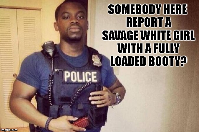 Piece Officer | SOMEBODY HERE REPORT A SAVAGE WHITE GIRL WITH A FULLY LOADED BOOTY? | image tagged in cops,police,white girl,booty,fat,savage | made w/ Imgflip meme maker