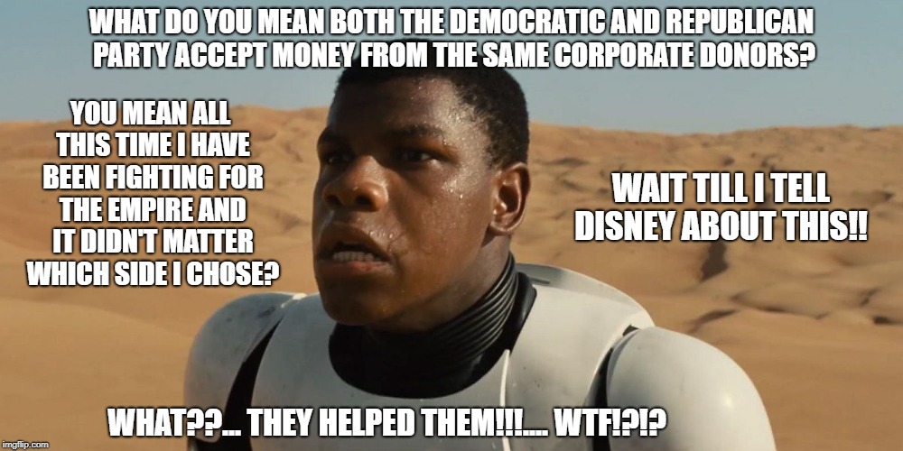 Confused Finn | WHAT DO YOU MEAN BOTH THE DEMOCRATIC AND REPUBLICAN PARTY ACCEPT MONEY FROM THE SAME CORPORATE DONORS? YOU MEAN ALL THIS TIME I HAVE BEEN FIGHTING FOR THE EMPIRE AND IT DIDN'T MATTER WHICH SIDE I CHOSE? WAIT TILL I TELL DISNEY ABOUT THIS!! WHAT??... THEY HELPED THEM!!!.... WTF!?!? | image tagged in confused finn | made w/ Imgflip meme maker