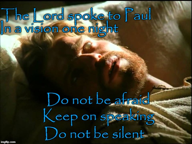 Acts 18:9 The Lord Spoke To Paul In A Vision One Night Do Not Be Afraid Keep On Speaking Do Not Be Silent | The Lord spoke to Paul; In a vision one night; Do not be afraid; Keep on speaking; Do not be silent | image tagged in bible,holy bible,holy spirit,bible verse,verse,god | made w/ Imgflip meme maker