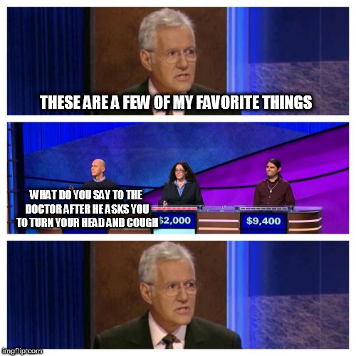 Jeopardy | THESE ARE A FEW OF MY FAVORITE THINGS; WHAT DO YOU SAY TO THE DOCTOR AFTER HE ASKS YOU TO TURN YOUR HEAD AND COUGH | image tagged in jeopardy | made w/ Imgflip meme maker