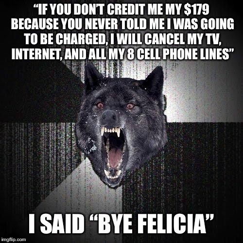 Insanity Wolf Meme | “IF YOU DON’T CREDIT ME MY $179 BECAUSE YOU NEVER TOLD ME I WAS GOING TO BE CHARGED, I WILL CANCEL MY TV, INTERNET, AND ALL MY 8 CELL PHONE LINES”; I SAID “BYE FELICIA” | image tagged in memes,insanity wolf,AdviceAnimals | made w/ Imgflip meme maker