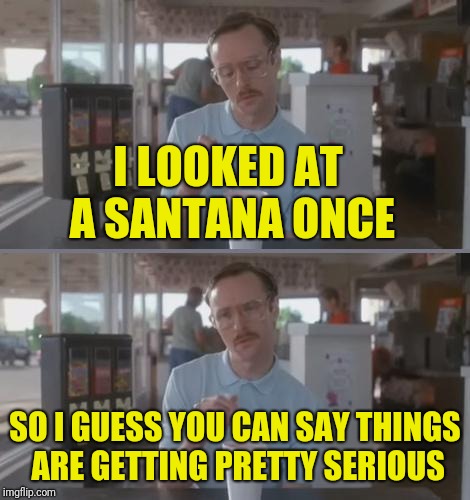 Kip Pretty Serious | I LOOKED AT A SANTANA ONCE; SO I GUESS YOU CAN SAY THINGS ARE GETTING PRETTY SERIOUS | image tagged in kip pretty serious | made w/ Imgflip meme maker