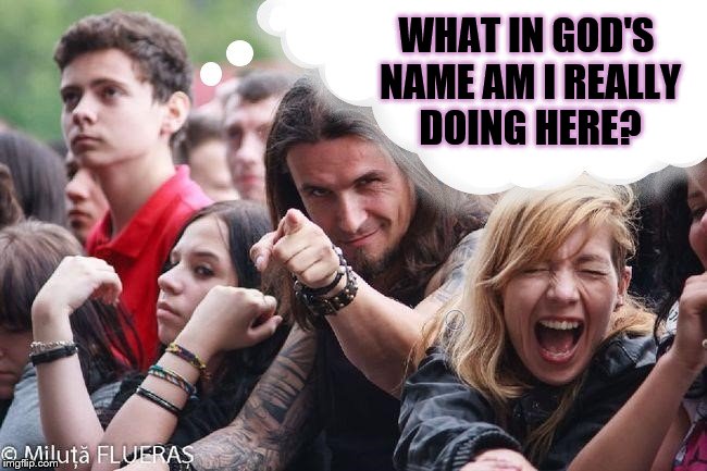 Ridiculously Non-Metal Guy | WHAT IN GOD'S NAME AM I REALLY DOING HERE? | image tagged in ridiculously non-metal guy | made w/ Imgflip meme maker