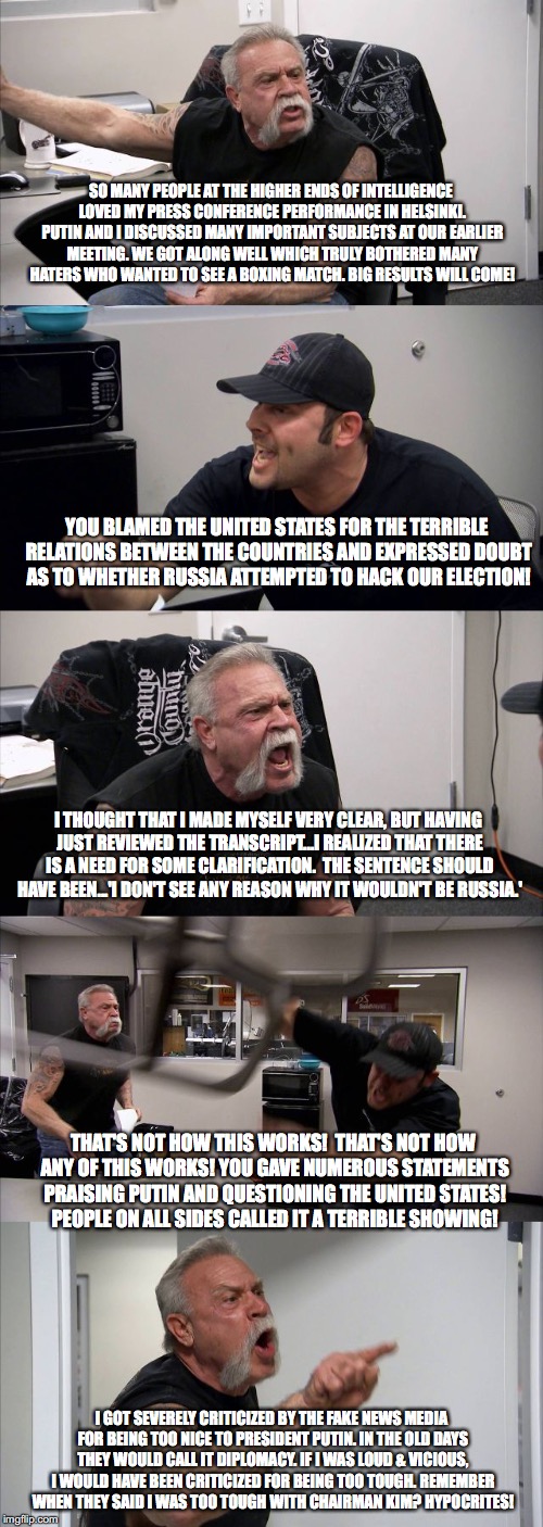 American Chopper Argument Meme | SO MANY PEOPLE AT THE HIGHER ENDS OF INTELLIGENCE LOVED MY PRESS CONFERENCE PERFORMANCE IN HELSINKI. PUTIN AND I DISCUSSED MANY IMPORTANT SUBJECTS AT OUR EARLIER MEETING. WE GOT ALONG WELL WHICH TRULY BOTHERED MANY HATERS WHO WANTED TO SEE A BOXING MATCH. BIG RESULTS WILL COME! YOU BLAMED THE UNITED STATES FOR THE TERRIBLE RELATIONS BETWEEN THE COUNTRIES AND EXPRESSED DOUBT AS TO WHETHER RUSSIA ATTEMPTED TO HACK OUR ELECTION! I THOUGHT THAT I MADE MYSELF VERY CLEAR, BUT HAVING JUST REVIEWED THE TRANSCRIPT...I REALIZED THAT THERE IS A NEED FOR SOME CLARIFICATION.  THE SENTENCE SHOULD HAVE BEEN...'I DON'T SEE ANY REASON WHY IT WOULDN'T BE RUSSIA.'; THAT'S NOT HOW THIS WORKS!  THAT'S NOT HOW ANY OF THIS WORKS! YOU GAVE NUMEROUS STATEMENTS PRAISING PUTIN AND QUESTIONING THE UNITED STATES! PEOPLE ON ALL SIDES CALLED IT A TERRIBLE SHOWING! I GOT SEVERELY CRITICIZED BY THE FAKE NEWS MEDIA FOR BEING TOO NICE TO PRESIDENT PUTIN. IN THE OLD DAYS THEY WOULD CALL IT DIPLOMACY. IF I WAS LOUD & VICIOUS, I WOULD HAVE BEEN CRITICIZED FOR BEING TOO TOUGH. REMEMBER WHEN THEY SAID I WAS TOO TOUGH WITH CHAIRMAN KIM? HYPOCRITES! | image tagged in memes,american chopper argument | made w/ Imgflip meme maker