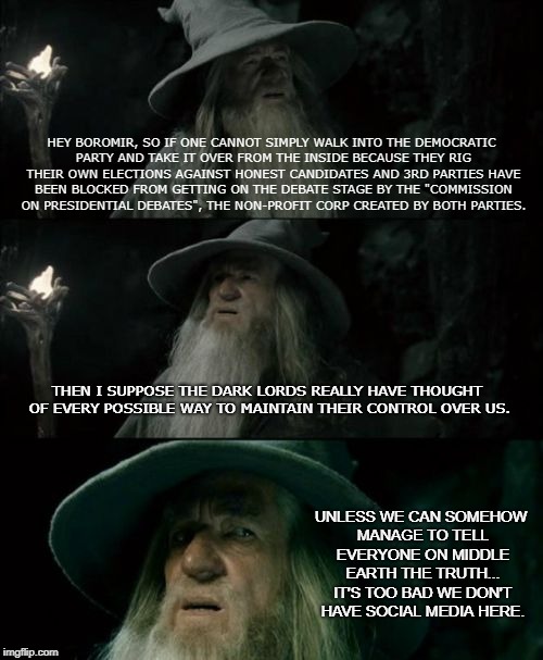 Confused Gandalf Meme | HEY BOROMIR, SO IF ONE CANNOT SIMPLY WALK INTO THE DEMOCRATIC PARTY AND TAKE IT OVER FROM THE INSIDE BECAUSE THEY RIG THEIR OWN ELECTIONS AGAINST HONEST CANDIDATES AND 3RD PARTIES HAVE BEEN BLOCKED FROM GETTING ON THE DEBATE STAGE BY THE "COMMISSION ON PRESIDENTIAL DEBATES", THE NON-PROFIT CORP CREATED BY BOTH PARTIES. THEN I SUPPOSE THE DARK LORDS REALLY HAVE THOUGHT OF EVERY POSSIBLE WAY TO MAINTAIN THEIR CONTROL OVER US. UNLESS WE CAN SOMEHOW MANAGE TO TELL EVERYONE ON MIDDLE EARTH THE TRUTH... IT'S TOO BAD WE DON'T HAVE SOCIAL MEDIA HERE. | image tagged in memes,confused gandalf | made w/ Imgflip meme maker