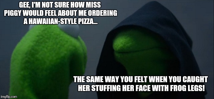 Passive aggressive Kermit | GEE, I'M NOT SURE HOW MISS PIGGY WOULD FEEL ABOUT ME ORDERING A HAWAIIAN-STYLE PIZZA... THE SAME WAY YOU FELT WHEN YOU CAUGHT HER STUFFING HER FACE WITH FROG LEGS! | image tagged in memes,evil kermit,passive aggressive,pineapple pizza,relationship advice,ham | made w/ Imgflip meme maker