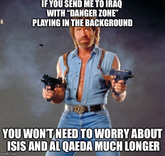 Chuck Norris Says... | IF YOU SEND ME TO IRAQ WITH “DANGER ZONE” PLAYING IN THE BACKGROUND; YOU WON’T NEED TO WORRY ABOUT ISIS AND AL QAEDA MUCH LONGER | image tagged in memes,chuck norris guns,chuck norris,isis,al qaeda,terrorism | made w/ Imgflip meme maker