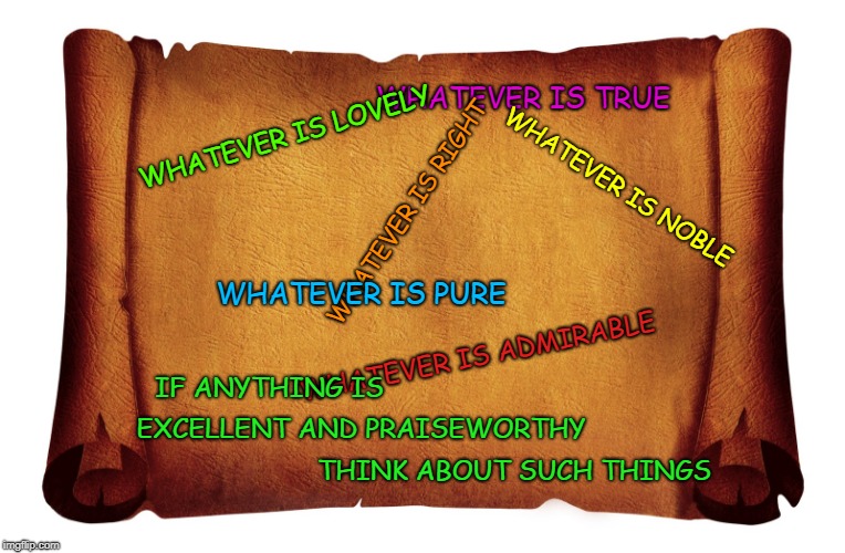 Philippians 4:8 Excellent and Praiseworthy Think About Such Things | WHATEVER IS TRUE; WHATEVER IS LOVELY; WHATEVER IS NOBLE; WHATEVER IS RIGHT; WHATEVER IS PURE; WHATEVER IS ADMIRABLE; IF ANYTHING IS; EXCELLENT AND PRAISEWORTHY; THINK ABOUT SUCH THINGS | image tagged in bible,holy bible,holy spirit,bible verse,verse,god | made w/ Imgflip meme maker