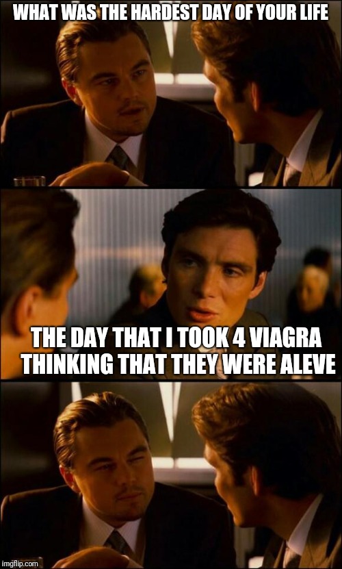 Di Caprio Inception | WHAT WAS THE HARDEST DAY OF YOUR LIFE; THE DAY THAT I TOOK 4 VIAGRA THINKING THAT THEY WERE ALEVE | image tagged in di caprio inception | made w/ Imgflip meme maker