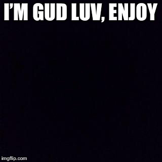 Black screen | I’M GUD LUV, ENJOY | image tagged in black screen | made w/ Imgflip meme maker