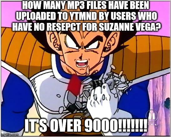Vegeta over 9000 | HOW MANY MP3 FILES HAVE
BEEN UPLOADED TO YTMND BY USERS WHO HAVE NO RESEPCT FOR SUZANNE VEGA? IT'S OVER 9000!!!!!!! | image tagged in vegeta over 9000 | made w/ Imgflip meme maker
