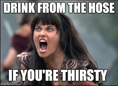 Angry Xena | DRINK FROM THE HOSE IF YOU'RE THIRSTY | image tagged in angry xena | made w/ Imgflip meme maker