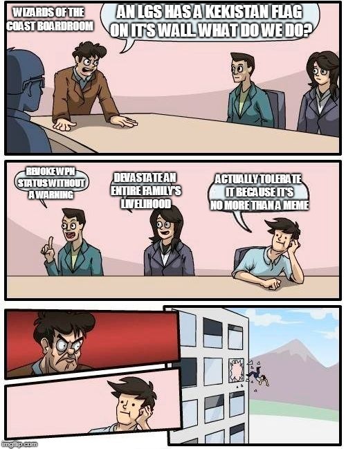 Boardroom Meeting Suggestion Meme | AN LGS HAS A KEKISTAN FLAG ON IT'S WALL. WHAT DO WE DO? WIZARDS OF THE COAST BOARDROOM; REVOKE WPN STATUS WITHOUT A WARNING; DEVASTATE AN ENTIRE FAMILY'S LIVELIHOOD; ACTUALLY TOLERATE IT BECAUSE IT'S NO MORE THAN A MEME | image tagged in memes,boardroom meeting suggestion | made w/ Imgflip meme maker