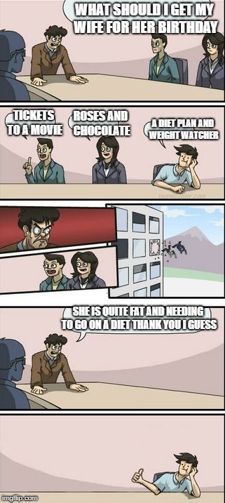 Boardroom Meeting Sugg 2 | WHAT SHOULD I GET MY WIFE FOR HER BIRTHDAY; TICKETS TO A MOVIE; ROSES AND CHOCOLATE; A DIET PLAN AND WEIGHT WATCHER; SHE IS QUITE FAT AND NEEDING TO GO ON A DIET THANK YOU I GUESS | image tagged in boardroom meeting sugg 2 | made w/ Imgflip meme maker