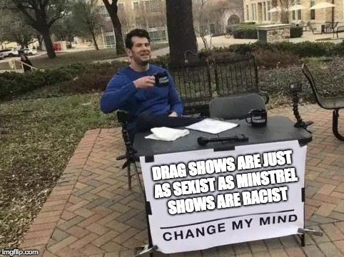 Change My Mind Meme | DRAG SHOWS ARE JUST AS SEXIST AS MINSTREL SHOWS ARE RACIST | image tagged in change my mind | made w/ Imgflip meme maker
