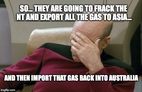 Captain Picard Facepalm | SO... THEY ARE GOING TO FRACK THE NT AND EXPORT ALL THE GAS TO ASIA... AND THEN IMPORT THAT GAS BACK INTO AUSTRALIA | image tagged in memes,captain picard facepalm | made w/ Imgflip meme maker