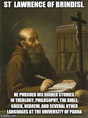 Higher Studies | ST  LAWRENCE OF BRINDISI. HE PURSUED HIS HIGHER STUDIES IN THEOLOGY, PHILOSOPHY, THE BIBLE, GREEK, HEBREW, AND SEVERAL OTHER LANGUAGES AT THE UNIVERSITY OF PADUA | image tagged in catholic,school,jesus,saints,bible,faith | made w/ Imgflip meme maker