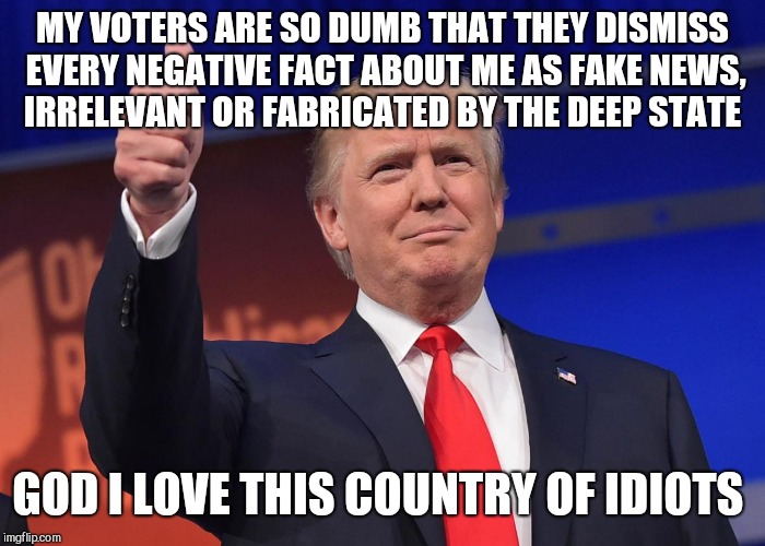 donald trump | MY VOTERS ARE SO DUMB THAT THEY DISMISS EVERY NEGATIVE FACT ABOUT ME AS FAKE NEWS, IRRELEVANT OR FABRICATED BY THE DEEP STATE; GOD I LOVE THIS COUNTRY OF IDIOTS | image tagged in donald trump | made w/ Imgflip meme maker