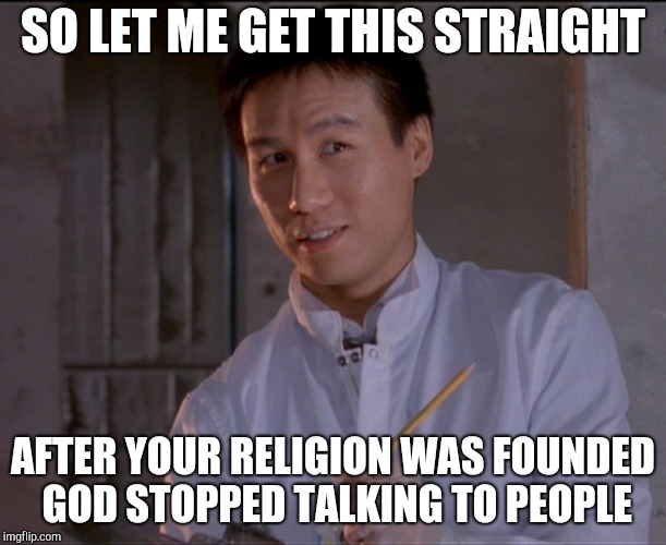 Jurassic Park: Skeptical Dr. Wu | SO LET ME GET THIS STRAIGHT; AFTER YOUR RELIGION WAS FOUNDED GOD STOPPED TALKING TO PEOPLE | image tagged in jurassic park skeptical dr wu | made w/ Imgflip meme maker