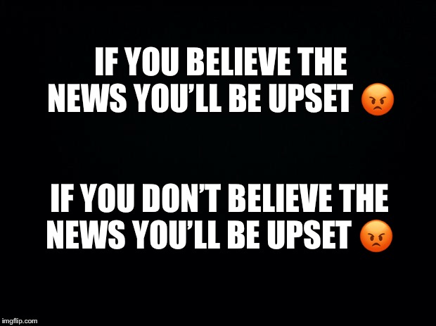 Black background | IF YOU BELIEVE THE NEWS YOU’LL BE UPSET 😡; IF YOU DON’T BELIEVE THE NEWS YOU’LL BE UPSET 😡 | image tagged in black background | made w/ Imgflip meme maker