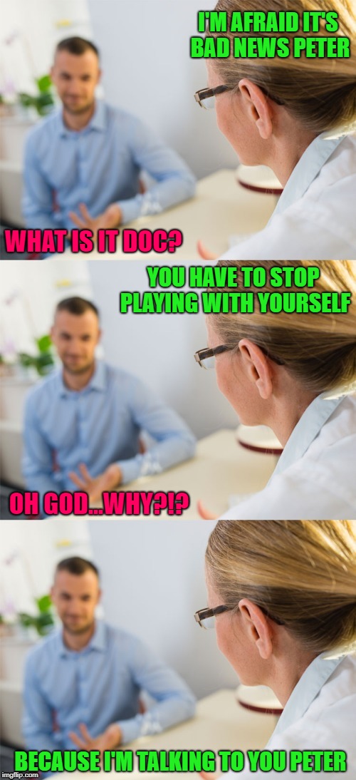 Sometimes you need to examine your priorities!!! | I'M AFRAID IT'S BAD NEWS PETER; WHAT IS IT DOC? YOU HAVE TO STOP PLAYING WITH YOURSELF; OH GOD...WHY?!? BECAUSE I'M TALKING TO YOU PETER | image tagged in talking to doctor,memes,doctor visits,funny,addictions,doctors | made w/ Imgflip meme maker