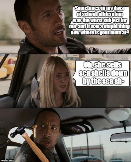 The Rock Driving Meme | Sometimes, in my days of school, alliteration was the worst subject for me, and it was a stupid thing, now where is your mom at? Oh, she sells sea shells down by the sea sh- | image tagged in memes,the rock driving | made w/ Imgflip meme maker