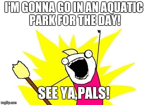 See ya later! | I'M GONNA GO IN AN AQUATIC PARK FOR THE DAY! SEE YA,PALS! | image tagged in memes,x all the y | made w/ Imgflip meme maker