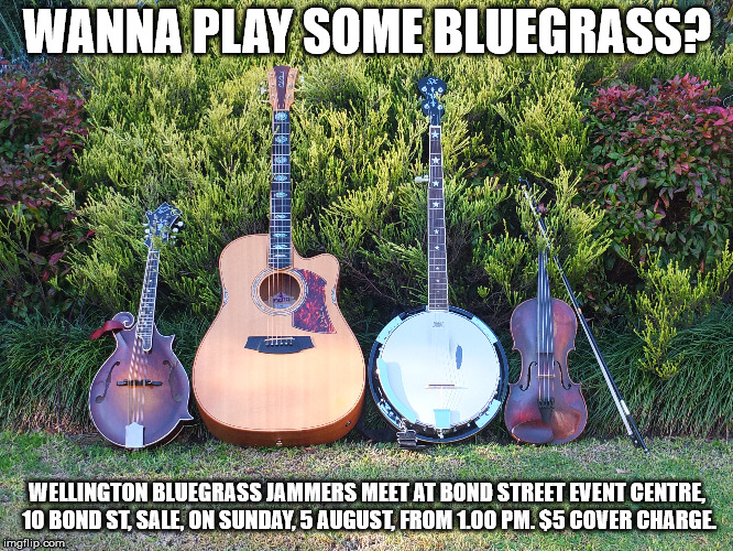 WANNA PLAY SOME BLUEGRASS? WELLINGTON BLUEGRASS JAMMERS MEET AT BOND STREET EVENT CENTRE, 1O BOND ST, SALE, ON SUNDAY, 5 AUGUST, FROM 1.00 PM. $5 COVER CHARGE. | made w/ Imgflip meme maker