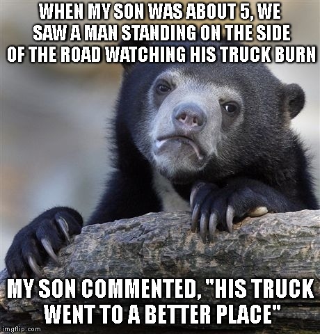 Confession Bear Meme | WHEN MY SON WAS ABOUT 5, WE SAW A MAN STANDING ON THE SIDE OF THE ROAD WATCHING HIS TRUCK BURN MY SON COMMENTED, "HIS TRUCK WENT TO A BETTER | image tagged in memes,confession bear | made w/ Imgflip meme maker