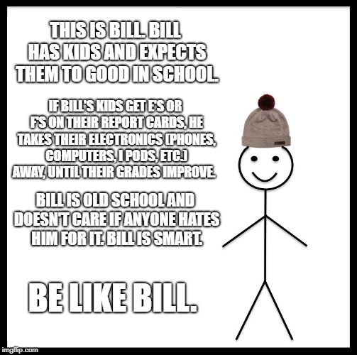 Be Like Bill Meme | THIS IS BILL. BILL HAS KIDS AND EXPECTS THEM TO GOOD IN SCHOOL. IF BILL'S KIDS GET E'S OR F'S ON THEIR REPORT CARDS, HE TAKES THEIR ELECTRONICS (PHONES, COMPUTERS, I PODS, ETC.) AWAY, UNTIL THEIR GRADES IMPROVE. BILL IS OLD SCHOOL AND DOESN'T CARE IF ANYONE HATES HIM FOR IT. BILL IS SMART. BE LIKE BILL. | image tagged in memes,be like bill | made w/ Imgflip meme maker