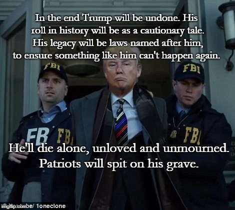 Trump Legacy | In the end Trump will be undone. His roll in history will be as a cautionary tale. His legacy will be laws named after him, to ensure something like him can't happen again. He'll die alone, unloved and unmourned. Patriots will spit on his grave. | image tagged in trump,impeach trump,mueller,resist,the resistance | made w/ Imgflip meme maker