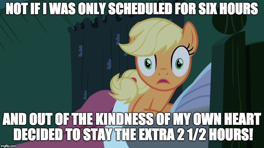 Applejack shocked in bed | NOT IF I WAS ONLY SCHEDULED FOR SIX HOURS AND OUT OF THE KINDNESS OF MY OWN HEART DECIDED TO STAY THE EXTRA 2 1/2 HOURS! | image tagged in applejack shocked in bed | made w/ Imgflip meme maker