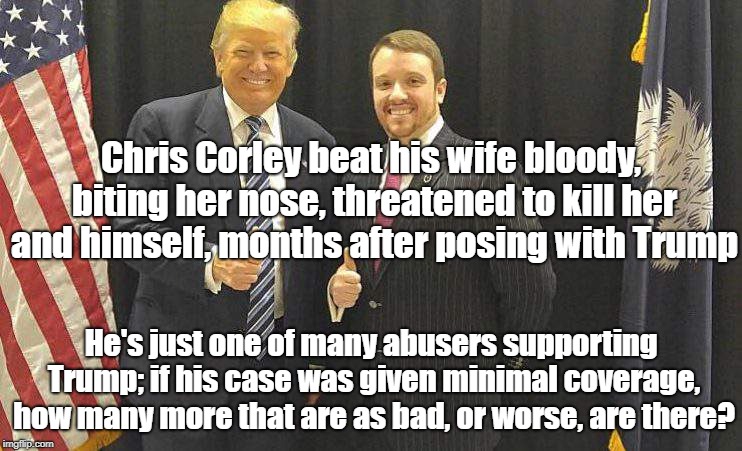 Trump Associates Often Implicated In Abuse | Chris Corley beat his wife bloody, biting her nose, threatened to kill her and himself, months after posing with Trump; He's just one of many abusers supporting Trump; if his case was given minimal coverage, how many more that are as bad, or worse, are there? | image tagged in donald trump,chris corley,domestic violence,politics | made w/ Imgflip meme maker