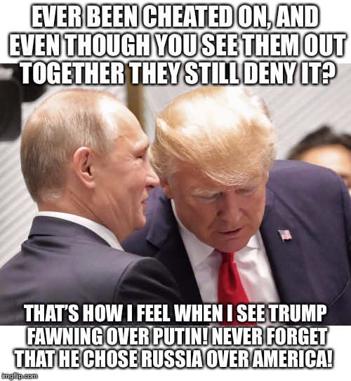 EVER BEEN CHEATED ON, AND EVEN THOUGH YOU SEE THEM OUT TOGETHER THEY STILL DENY IT? THAT’S HOW I FEEL WHEN I SEE TRUMP FAWNING OVER PUTIN!
NEVER FORGET THAT HE CHOSE RUSSIA OVER AMERICA! | image tagged in russia trump,trump putin,trump and putin meme,funny trump meme | made w/ Imgflip meme maker