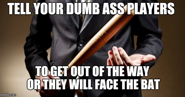 baseball bat | TELL YOUR DUMB ASS PLAYERS; TO GET OUT OF THE WAY OR THEY WILL FACE THE BAT | image tagged in baseball bat | made w/ Imgflip meme maker