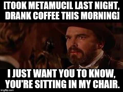 Part 3 of 3 | [TOOK METAMUCIL LAST NIGHT, DRANK COFFEE THIS MORNING]; I JUST WANT YOU TO KNOW, YOU'RE SITTING IN MY CHAIR. | image tagged in poo | made w/ Imgflip meme maker