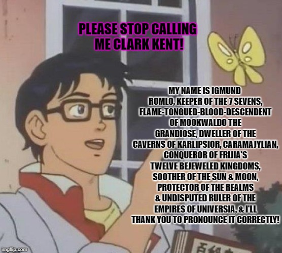 Is This A Pigeon | PLEASE STOP CALLING ME CLARK KENT! MY NAME IS IGMUND ROMLO, KEEPER OF THE 7 SEVENS, FLAME-TONGUED-BLOOD-DESCENDENT OF MOOKWALDO THE GRANDIOSE, DWELLER OF THE CAVERNS OF KARLIPSIOR, CARAMAJYLIAN, CONQUEROR OF FRIJIA'S TWELVE BEJEWELED KINGDOMS, SOOTHER OF THE SUN & MOON, PROTECTOR OF THE REALMS & UNDISPUTED RULER OF THE EMPIRES OF UNIVERSIA, & I'LL THANK YOU TO PRONOUNCE IT CORRECTLY! | image tagged in memes,is this a pigeon | made w/ Imgflip meme maker