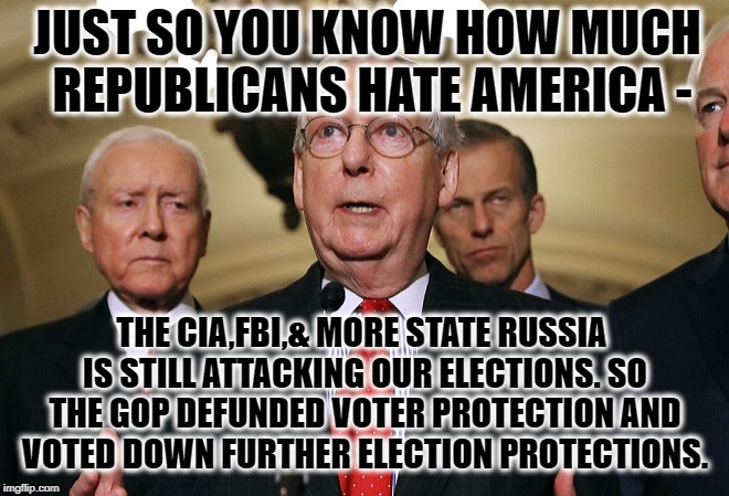 The GOP Hates America. | JUST SO YOU KNOW HOW MUCH REPUBLICANS HATE AMERICA -; THE CIA,FBI,& MORE STATE RUSSIA IS STILL ATTACKING OUR ELECTIONS. SO THE GOP DEFUNDED VOTER PROTECTION AND VOTED DOWN FURTHER ELECTION PROTECTIONS. | image tagged in gop,republicans,russia,elections,collusion,cia | made w/ Imgflip meme maker