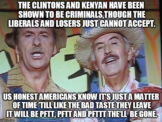 pftt the'll be gone., | THE CLINTONS AND KENYAN HAVE BEEN SHOWN TO BE CRIMINALS,THOUGH THE LIBERALS AND LOSERS JUST CANNOT ACCEPT. US HONEST AMERICANS KNOW IT'S JUST A MATTER OF TIME 'TILL LIKE THE BAD TASTE THEY LEAVE IT WILL BE PFTT, PFTT AND PFTTT THE'LL  BE GONE. | image tagged in pftttt you were gone,clinton | made w/ Imgflip meme maker
