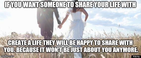 Marriage | IF YOU WANT SOMEONE TO SHARE YOUR LIFE WITH; CREATE A LIFE THEY WILL BE HAPPY TO SHARE WITH YOU. BECAUSE IT WON'T BE JUST ABOUT YOU ANYMORE. | image tagged in marriage | made w/ Imgflip meme maker