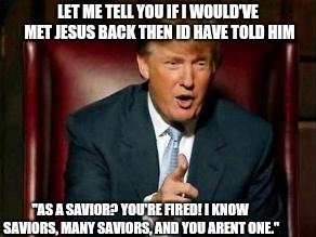 Donald Trump | LET ME TELL YOU IF I WOULD'VE MET JESUS BACK THEN ID HAVE TOLD HIM "AS A SAVIOR? YOU'RE FIRED! I KNOW SAVIORS, MANY SAVIORS, AND YOU ARENT O | image tagged in donald trump | made w/ Imgflip meme maker