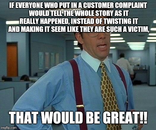That Would Be Great Meme | IF EVERYONE WHO PUT IN A CUSTOMER COMPLAINT WOULD TELL THE WHOLE STORY AS IT REALLY HAPPENED, INSTEAD OF TWISTING IT AND MAKING IT SEEM LIKE THEY ARE SUCH A VICTIM, THAT WOULD BE GREAT!! | image tagged in memes,that would be great | made w/ Imgflip meme maker