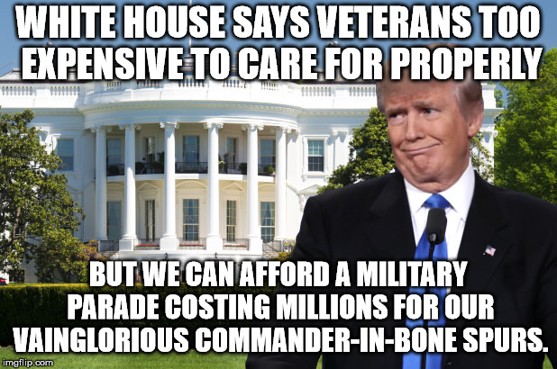 PARADE FOR COMMANDER BONE SPURS BUT NO MONEY FOR VETS | WHITE HOUSE SAYS VETERANS TOO EXPENSIVE TO CARE FOR PROPERLY; BUT WE CAN AFFORD A MILITARY PARADE COSTING MILLIONS FOR OUR VAINGLORIOUS COMMANDER-IN-BONE SPURS. | image tagged in trump,veterans,parade | made w/ Imgflip meme maker