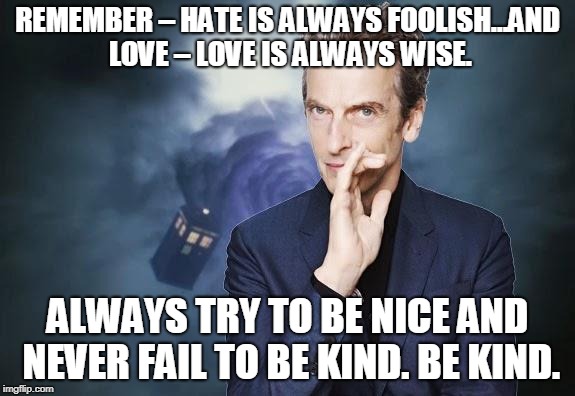 Peter Capaldi, Doctor Who, Twelfth Doctor, 12th Doctor | REMEMBER – HATE IS ALWAYS FOOLISH…AND LOVE – LOVE IS ALWAYS WISE. ALWAYS TRY TO BE NICE AND NEVER FAIL TO BE KIND. BE KIND. | image tagged in peter capaldi doctor who twelfth doctor 12th doctor | made w/ Imgflip meme maker