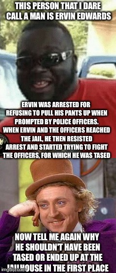  THIS PERSON THAT I DARE CALL A MAN IS ERVIN EDWARDS; ERVIN WAS ARRESTED FOR REFUSING TO PULL HIS PANTS UP WHEN PROMPTED BY POLICE OFFICERS. WHEN ERVIN AND THE OFFICERS REACHED THE JAIL, HE THEN RESISTED ARREST AND STARTED TRYING TO FIGHT THE OFFICERS, FOR WHICH HE WAS TASED; NOW TELL ME AGAIN WHY HE SHOULDN'T HAVE BEEN TASED OR ENDED UP AT THE JAILHOUSE IN THE FIRST PLACE | image tagged in funny | made w/ Imgflip meme maker