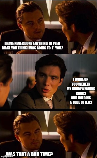 Inception Meme | I HAVE NEVER DONE ANYTHING TO EVEN MAKE YOU THINK I WAS GOING TO  F* YOU? I WOKE UP YOU WERE IN MY ROOM WEARING CROCS AND HOLDING A TUBE OF JELLY; WAS THAT A BAD TIME? | image tagged in memes,inception | made w/ Imgflip meme maker