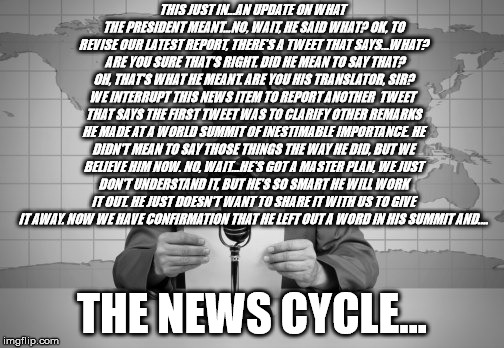 Trying to make sense of Donald Trump | THIS JUST IN...AN UPDATE ON WHAT THE PRESIDENT MEANT...NO, WAIT, HE SAID WHAT? OK, TO REVISE OUR LATEST REPORT, THERE'S A TWEET THAT SAYS...WHAT?  ARE YOU SURE THAT'S RIGHT. DID HE MEAN TO SAY THAT? OH, THAT'S WHAT HE MEANT. ARE YOU HIS TRANSLATOR, SIR? WE INTERRUPT THIS NEWS ITEM TO REPORT ANOTHER  TWEET  THAT SAYS THE FIRST TWEET WAS TO CLARIFY OTHER REMARKS HE MADE AT A WORLD SUMMIT OF INESTIMABLE IMPORTANCE. HE DIDN'T MEAN TO SAY THOSE THINGS THE WAY HE DID, BUT WE BELIEVE HIM NOW. NO, WAIT...HE'S GOT A MASTER PLAN, WE JUST DON'T UNDERSTAND IT, BUT HE'S SO SMART HE WILL WORK IT OUT. HE JUST DOESN'T WANT TO SHARE IT WITH US TO GIVE IT AWAY. NOW WE HAVE CONFIRMATION THAT HE LEFT OUT A WORD IN HIS SUMMIT AND.... THE NEWS CYCLE... | image tagged in news,tweets,trump,helsinki,summit,would or would not | made w/ Imgflip meme maker