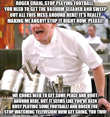 Chef Gordon Ramsay Meme | ROGER CRAIG, STOP PLAYING FOOTBALL. YOU NEED TO GET THE VACUUM CLEANER AND SWEEP OUT ALL THIS MESS AROUND HERE! IT'S REALLY MAKING ME ANGRY! STOP IT RIGHT NOW, PLEASE! WE COOKS NEED TO GET SOME PEACE AND QUIET AROUND HERE, BUT IT SEEMS LIKE YOU'VE BEEN BUSY PLAYING SOME FOOTBALL! AND ROGER FOX, STOP WATCHING TELEVISION! NOW GET GOING, YOU TWO! | image tagged in memes,chef gordon ramsay | made w/ Imgflip meme maker